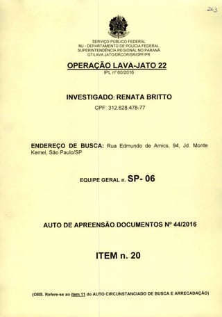 SERVIÇO PUBLICO FEDERAL
MJ - DEPARTAMENTO DE POLÍCIA FEDERAL
SUPERINTENDÊNCIA REGIONAL NO PARANÁ
GT/LAVA JATO/DRCOR/SR/DPF/PR
OPERAÇÃO LAVA-JATO 22
IPL n° 60/2016
INVESTIGADO: RENATA BRITTO
CPF: 312.628.478-77
ENDEREÇO DE BUSCA: Rua Edmundo de Amics, 94, Jd. Monte
Kemel, São Paulo/SP
EQUIPE GERAL n. SP- 06
AUTO DE APREENSÃO DOCUMENTOS N° 44/2016
ITEM n. 20
(OBS. Refere-se ao item 11 do AUTO CIRCUNSTANCIADO DE BUSCA EARRECADAÇÃO)
 