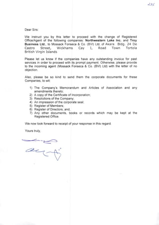 Dear Sirs:
We instruct you by this letter to proceed with the change of Registered
Office/Agent of the following companies: Northwestern Lake Inc. and Troy
Busíness Ltd., to Mossack Fonseca & Co. (BVI) Ltd, of Akara BIdg. 24 De
Castro Street, Wickhams Cay I, Road Town Tortola
British Virgin Islands
Please let us know if the companies have any outstanding invoice for past
services in order to proceed with its prompt payment. Otherwise, please provide
to the incoming agent (Mossack Fonseca & Co. (BVI) Ltd) with the letter of no
objection.
AIso, please be so kind to send them the corporate documents for these
Companies, to wit:
1) The Company's Memorandum and Articles of Association and any
amendments thereto:
2) A copy of the Certificate of Incorporation;
3) Resolutions of the Company:
4) An impression of the corporate seal;
5) Register of Members;
6) Register of Directors; and,
7) Any other documents, books or records which may be kept at the
Registered Office.
We now look forward to receipt of your response in this regard.
Yours truly,
 