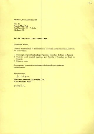 São Paulo, 10 de Junho de 2014
limo. Sr.
Aramis Maia Pattí
Rua Maranhão, 690 - 9® Andar
São Paulo. SP
Ref: SKYTRADE INTERNATIONALINC.
Prezado Dr. Aramis,
Estamos ^caminhando os documentos da sociedade acima mencionada, conforme
nos foi solicitado:
1) Procuração original, legalizada por Apostila e Consulado do Brasil no Panamá;
2) Contrato social, original legalizado por Apostila e Consulado do Brasil no
Panamá;
3) Fatura de gastos
Sem mais para o momento e continuamos à disposição para quaisquer
esclarecimentos.
Atencjpsamraite,
MOSSACK FONSECA & CO.(BRASIL)
Mana Mercedes Riano
 
