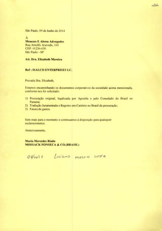 São Paulo, 09 de Junho de 2014
À
Menezes E Abreu Advogados
Rua Amolfo Azevedo, 160
CEP; 01236-030
São Paulo - SP
Att. Dra. Elizabetb Moreira
Ref: ISALCO ENTERFRISES LC.
Prezada Dra Elizabeth,
Estamos encaminhando os documentos corporativos da sociedade acima mencionada,
conforme nos foi solicitado:
1) Procuração original, legalizada por Apostila e pelo Consulado do Brasil no
Panamá;
2) Tradução Juramentada e Registro em Cartório no Brasil da procuração;
3) Fatura de gastos.
Sem mais para o momento e continuamos à disposição para quaisquer
esclarecimentos.
Atenciosamente,
Maria Mercedes Riano
MOSSACK FONSECA & CO.(BRASIL)
OÇ/oi/f ^ -o ooisf
o2á^
 