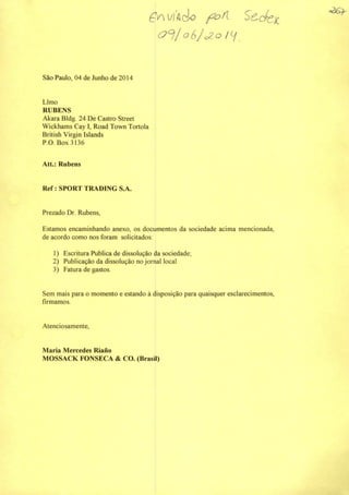 São Paulo, 04 de Junho de 2014
Limo
RUBENS
Akara Bldg. 24 De Castro Street
Wickhams Cay I, Road Town Tortola
British Virgin Islands
P.O. Box3136
Att.: Rubens
Ref: SPORT TRADING S.A.
(4yMyí/lcio
oSjalO
Prezado Dr. Rubens,
Estamos encaminhando anexo, os documentos da sociedade acima mencionada,
de acordo como nos foram solicitados;
1) Escritura Publica de dissolução da sociedade;
2) Publicação da dissolução no jornal local
3) Fatura de gastos.
Sem mais para o momento e estando à disposição para quaisquer esclarecimentos,
firmamos.
Atenciosamente,
Maria Mercedes Riano
MOSSACK FONSECA & CO. (Brasü)
 