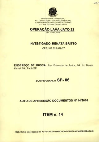SERVIÇO PUBLICO FEDERAL
MJ - DEPARTAMENTO DE POLÍCIA FEDERAL
SUPERINTENDÊNCIA REGIONAL NO PARANÁ
GT/LAVA JATO/DRCOR/SR/DPF/PR
OPERAÇÃO LAVA-JATO 22
IPLn° 60/2016
INVESTIGADO: RENATA BRITTO
CPF: 312.628.478-77
ENDEREÇO DE BUSCA: Rua Edmundo de Amics, 94, Jd. Monte
Kemeí, São Paulo/SP
EQUIPE GERAL n. SP- 06
AUTO DE APREENSÃO DOCUMENTOS N° 44/2016
ITEM n. 14
(OBS. Refere-se ao item 10 do AUTO CIRCUNSTANCIADO DE BUSCA EARRECADAÇÃO)
 