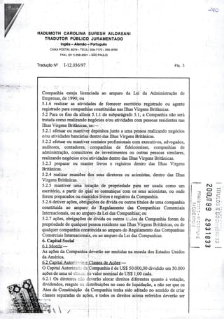 HADUMOTH CAROLINA SURESH AILDA5ANI
TRADUTOR PÚBLICO JURAMENTADO
Inglês - Alemão-r Português
CAIXA POSTAL 8274 - TELS.: 259-7172 - 259-9785
FAX.: (011)256-9501 - SÃOPAULO
TraduçâoN^ M2.036/97 FIs. 3
Companhia esteja licenciada ao amparo da Léi da Administração de
Empresas, de 1990; ou
5.1.6 realizar as atividades de fornecer escritório registrado ou agente
registrado para companhias constituídas nas Ilhas Virgens Britânicas.
5.2 Para os J&ns da alínea 5.1.1 do subparágrafo 5.1, a Companhia não será
tratada como realizando negócios e/ou atividades com pessoas residentes nas
Ilhas Virgens Britânicas, se:—
5.2.1 efetuar ou mantiver depósitos junto a uma pessoa realizando negócios
e/ou atividades bancárias dentro das Ilhas Virgens Britânicas.
5.2.2 efetuar ou mantiver contatos profissionais com executivos, advogados,
auditores, contadores, companhias de fideicomisso, companhias de
administração, consultores de investimentos ou outras pessoas similares,
realizando negócios e/ou atividades dentro das Ilhas Virgens Britânicas.
5.2.3 preparar ou manter livros e registros dentro das Ilhas Virgens
Britânicas.
5.2.4 realizar reuniões àos seus diretores ou acionistas, dentro das Ilhas
Virgens Britânicas.
5.2.5 mantiver uma locação de propriedade p^a ser usada como um
escritório, a partir do qual se comunique com os seus acionistas, ou onde
forem preparados ou mantidos livros e registros da Companhia.
5.2.6 detiver ações, obrigações de dívida ou outros títulos de uma companhia
constituída ao amparo do Regulamento das Companhias Comerciais
Internacionais, ou ao amparoda Lei das Companhias; ou
5.2.7 ações, obrigações de dívida ou outros tíialos da Companhia forem de
propriedade de qualquerpessoa residente nas Ilhas VirgensBritânicas, ou de
qualquer companhia constituída ao amparo do Regulamento das Companhias
Comerciais Internacionais, ou ao amparo da Lei das Companhias.
6. Capital Social
6.1 Moeda:—
As ações da Companhia deverão ser emitidas na moeda dos Estados Unidos
da América. •
6.2 Capital Autorizrno e Classes de Ações:—
OCapital Autorizado da jCompanhia éde US$ 50.000,00 dividido em 50.000
ações de uma só clasj;^, no valor nominal de US$ 1,00 cada.
6.2.1 Os diretores não deverão alocar direitos diferentes quanto à votação,
dividendos, resgate ou distribuições no caso de liquidação, a não ser que os
Atos de Constituição da Companhia tenha sido aditado no sentido de criar
classes separadas de ações, e todos os direitos acima referidos deverão ser
ro
"0
o
o
—4
g c:
i—
• <
_ o
—1
' )
[ T* , <o 01
l-
tc; o
CD iTj;
r
! r?'í 1
ro
C.J •
c;..
r" M
CO 7
CO < J 1
CO
CO
CO
CJ
 