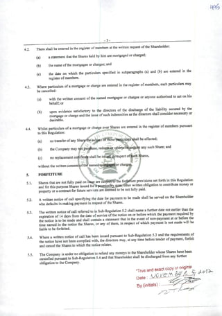 -3-
4.2. There shall be entered inthe register ofmembers atthe written request ofthe Shareholder:
(a) astatemenl that the Shares heid by himare mortgaged orcharged;
(b) the name ofthe morlgagec or chargee; and
(c) the date on which the particulars specified in subparagraphs (a) and (b) are entered in the
registerof members.
4.3. Where particulars ofamortgage or charge are entered in the register ofmembers, such particulars may
be cancelled:
(a) with the written consent ofthe named mortgagee or chargee or anyone authorised to act on his
behalf; or
(b) upon evidence satisfactory to the directors of the discharge of "''"f
mortgage or chargeand the issue ofsuch indemnities asthe directors shall considernecessary or
desirable.
4.4. Whilst particulars ofamortgage or charge over Shares are entered in the register ofmembers pursuant
to this Regulation:
y-
(a) notransfcrofanySha^thegu^tlíftfese-tiai^alars^aU be effected;
(b) theCompanymay rwtpucahase. redeeitnorotherwtsWcqui^anysuchShare;and
' ^ 3' •' - '
(c) no replacement certifica^ shall be i.ssucdinrespect of^ch^ares,
V -v - 3? . r
without the written consent^fthé named raoi^^orcharge
5. FORFEITURE " ^
51 Sharesthatare notfuily paid on iswe aíe súbfScffS^the f^ure provisions setforthinftis Regulation
and forthispurpose Shares issuedtbrSptemjssdij;noi^r writtenobligationtocontributemoney or
property or acontract for future services are deemed to be not fully paid.
Awritten notice ofcall specifying the date for payment to be made shall be served on the Shareholder
who defaults inmaking payment in respect ofthe Shares.
The written notice ofcall referred to in Sub-Regulation5.2 shall name afi^er date not e^lier thanthe
expiration of 14 days from the date ofservice ofthe notice onor before which the pa>ment«qmred by
the notice is to bc made and shall contain astatement that in the event ofnon-payment at or ^
time namcd in the notice the Shares, or any of them, in respect ofwhich payment is not made witl be
liable to be forfeited.
54 Where awritten notice ofcall has been issued pursuant to Sub-Regulation 5.3 and the requiremente of
the notice have not been complied with, the directors may, at any time beforetender ofpayment, forfeit
andcancel the Shares to which thenotice relates.
5.2.
5.3.
5.5. The Company is under noobligationto refund any moneystothe Shareholderwho^ Shares havebeen
cancelled pursuantto Sub-Regulation 5.4 andthatShareholdershall be discharged from any fiirther
obligation to the Company.
"True and exact copy ot
Date
By (initials) "•
 