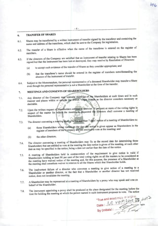 ^
6. TRANSFER OF SHARES
61 Sharesmay betramferred by awritten instrumentoftnmsfersigned by fte transar and aontaining tha
' name and address oflhe transferee, which shall be sentto the Company for registration.
62. The transfer of aShare is effective when the name of the transferee is entered on the register of
members.
st Ifthe directors ofthe Company ate satisfied that an instrument oftransfer relating to Sh^s has been
' • signed butthat the instrumenthas been iostordestroyed, they may resolve by Resolution ofDirectors.
(a) toaecept suohevidence ofthetransferofShares astbey consider appropriate; and
(b) that the tiansferee's name should be entered in the register of members notwithstanding the
abscncc ofthe instrumentof transfer.
Subject to the Memorandum, the personal representative ofadeceased Sharehdder may transferaShare
even thoughthe personal representative is not aShareholderat the time ofthe transfer.
MEETINGS AND CONSENTS OF SHAREHOLDERS
Any director of the Company may eonvene meetings of t^ Shareholders at such times and in such
maíiner and places within or iwtside tte Bffli.sh Vifgàn Isiaod»^ the director considers neeessary or
desirable. "e^,
UDon the writtenrequestoíShat^oldersentiüedtoexercise'^0 pcr.xentormoreofthe voting^tsin«^ct ofT Lttl for whictethe mectin^Ja«quested t|^r^ors shall eonvene ameetmg of
Shareholders. • " 7 -u
Thedirectorconveningam«ting*a«,giye^Sthan7<)|s'r^iceofameetingofShareholdersto:
(a) those Shareholders wíihse naiAeaon the date iHÍ^noticifis given appear as Sh^eholders inthe
register ofmembers ofthe Company aniíare entitl^ vote at the meeting; and
(b) theotherdirectors.
The director convening ameeting of Shareholders may fix as the record dató for determining those
Shareholdersthat are entitledto vote atthe meetingthe date notice is given of^e mwtmg, orsuch othc
date as may be specified in the notice, being adate not carher than the date ofthe notice.
Ameeting of Shareholders held in contravention of the requirenieiit to give notice « ^
Shareholders holding at ieast90 pereent ofthe total voting rights on ali the matters to ^
the meeting have waived notice ofthe meeting and, for this pui^se, the presence ofaStoebolder at
the meeting shall constitute waiver in relation to ali the Shares which that Shareholder holds.
76 The inadvertent failure of adirector who convenes a meeting to give notice of ameeting to a
sLhdder « another director. or the fact that aShareholder or another director has not received
notice, does notinvalidate themeeting.
7.7. AShareholdermay be representedatameeting ofShareholders by aproxy who may speak and vote on
behalfofthe Shareholder.
78 The instrument appointing aproxy shall be produced at the place designated for
•• time for holding the meetingat which the person named in such instrumentproposesto vote. The notice
"True and exact
6.4.
7.
7.1.
7.2.
7.3.
7.4.
7.5
Date
Bv (inmas)
 