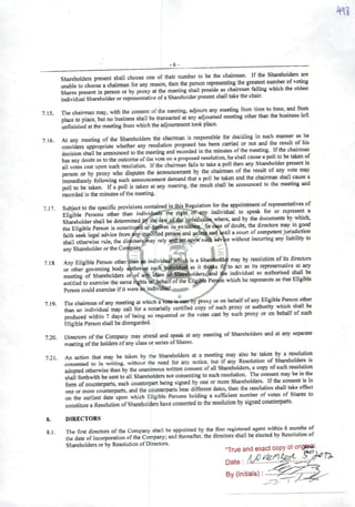 I
-6-
Shareholders present shall choose one of their number to be the chairmm If the Shaieholders^e
unable to chooso achairman for any leason, then the person representing the greatest
Shares present in person or by proxy at the meeting shall preside as ehairman fading which the oldest
individual Shareholder or representative ofaShareholder present shail take the chair.
715 The chairman may, with the consent ofthe meeting, adjoum any meeting from time to time, and froin
place to place, but no business shall be transacted at any adjoumed meetmg other than the business left
unfinished at the meeting from which the adjoumment took place.
716 At any meeting of the Shareholders the chairman is responsible for d^iding in such manner as he
considers appropriate whethcr any resolution proposed has been carned or not and result of his
decision shall be announced to the meeting and recorded mthe minutes ofthe meeting. Ifthe
has any doubtas to the outcome oflhe vote on aproposed resolution, he shall cause apoli to betaken of
ali votes cast upon such resolution. Ifthe chairman fails to take apoli then any Sh^holder present m
person or by proxy who disputes the announcement by the chairman of the result of any vote may
immediately following such announcement demand that apoli be taken and the cl^rmM shall cause a
poli to be taken. Ifapoli is taken at any meeting. the result shall bc announced to the meeting and
recorded in the minutes ofthe meeting.
717 Subiect to the specific provisions contained in this Regulation for the appointment ofrepresentativas of
• • Eliaibie Persons other than individuais' the right of any individual to speak for or represem a
Shareholder shall be determined by the law of lhe jurisdictií» wherc, and by the documents by which^
the Eligible Person is constitutfía or d^tíves ils existenec. In caçe ofdoubt, the directors may in g<^
faith seek legal advice from any qualified person and unless and until acourt ofcoinpetent jw^iction
shall otherwise rule, the diwctor^ay rely and act upon sucb adviçe without incumng any liability to
anyShareholder ortheCoiípany.
718 Any Eligible Person other than # individual jsMcb is aShardtoider may by resolution ofits directors
• or other goveming hody ithorUe spch as it thioks f^ to act as its represenmtnre at a^
meeting of Shareholders or,of ai% dtass àfltó^oiders, and ^e mdrv.duai so authonsed sMl te
entiüedtoexercise the same íightsotl^^inf^ii^e Person which he represents asthat EhgihiePcisoncouldexerciseifitwereaij,>dii^^l.,tf,^
719. The chairman ofany meeting at which a "proxy ot on bchalfofany Eligible Pereon oth«
than an individual may cail for anotarially certified copy of such proxy or authonty which sl^l be
produced within 7days of being so requcstcd or the votes cast by such proxy or on behalf of such
Eligible Person shall bedisregarded.
7.20. Directors ofthe Company may attend and speak at any meeting of Shareholders and at any separate
meeting ofthe holders ofany class orseries ofShares.
7.21. An action that may be taken by the Shareholders at ameeting may ^so be taken by a
consented to in writing, without the need for any notice, but ifany Resolution of Shareholders is
adopted otherwise than by the unanimous written consent ofali Shareholders, acopy ofsuch resolution
shall forthwith be sent to ali Shareholders not consenting to such resoluüon. The consem may be mthe
form ofcounterparts, each counterpart being signed by one or more Shareholders. Ifthe
one or more counterparts, and the counterparts bear diffcrcnt dates, then the resolution shall t^e effert
on the earllest date upon which Eligible Persons holding asufficient nurnber ot votes of Shares to
constitute aResolution ofShareholders have consented to the resolution by signed counterparts.
8. DIRECTORS
81 The first directors ofthe Company shall be appointed by the first registered agent wi^in 6monfe of
the date ofincorporaticn ofthe Company; and thereafter. the directors shall be elected by Resoluüon of
Shareholders or by Resolution of Directors.
Date:
By(initials);
 