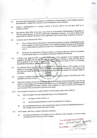 8.2.
83.
8.4.
-7-
No person shall be appointed as adirector. ornominated^ areservo
toLsented in writingtobe adirectorortobe nommatedasareservedrrector.
Subject to Sub-Regulation 8.1 minimum number of diieetors shall be one and there shall be no
maximum number.
Each director holds office for the tem., ifany, fixed by the Resolution
nirectors aDDointine him, or until his earlier death, resignation or removal. If no term is fixed on the
aproTn^erofadifector.thedirectorserves indefmltely untilhiseariierdeatlu res.gnat.onorrentovai.
8.5. Adirector may beremoved from ofTice,
(a) withor withoutcause,byResoiutionofShareholderspassedatameetíng ^
for the purposes ofremoving the director or for purposes includtng the removal ^ctór
orby awritten resoiution passed by aleast75% ofthe Shareholders ofthe Company entitled
vote; or
(h) whh cause, by aResolution ofDireclors passed at ameeting of^irecwrs called for the purpose
ofremoving the director or for purposes including the removal ofthe director.
s.b. Adltectorrnayr^H^t^e^^^^^^
disqualified from acting as adtreetqrtjnder the Act. ^ X
87 The directors may at any time appoint any person to be a>ector either to fill avacancy or as^
* flddition to the existing directors. Where the directors appoint^ perSon as directorto fill avacancy, the
term shall not exceed the term that remaineiwhenlhe person»ho has ceased to be adtrector ceased to
holdoffice. : ^ ^
1 • j' ^ if^íWifr^^diesrfir othfl^isc ccascs to hold office pnor tothe
8.8. Avacancy in relation to directors oc«^ iraairecior aij^r oin^isc
expiration ofhis term ofoffice.
g9 Where the Company only has one ShaféhoUít wboá*«« individual and that Shareholder is alsothe
I^^wrofmeCompany,the sole Shareholder/directormay. by instrumenttnwnting, nominateaperson
wto rnot rn^q^írom being adirector ofthe Company as areserve director ofthe Company m
act inthe place ofthe sole director In the evenl ofhis death.
8.10. nwnomination ofapersonas areserve director ofthe Company ceascs tohave effect if;
(a) before the death ofthe sole Shareholder/directorwho nominated him.
(i) heresigns asreserve director, or
(ü) the sole Shareholder/directorrevokes the nomination in writing; or
(b) thesoleShareholder/directorwhonomin^dhimceasestobethesoleShareholder/directorof
the Company for any reason other than his death.
8.11 The Company shall keep aregistar ofdirectors containing:
(a) the names and addresses ofthe petsons who are directors ofthe Company, or who have been
nominated as reserve directors ofthe Company,
By (iniliais):.
 