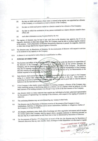 9.2
9.4
(b)
(c)
(d)
-8-
the date on which each person whose name is enteredin the register was appointed as adirector
ofthe Company, or nominated as areserve director ofthe Company;
the date on which each person named as adirector ceased to be adirector ofthe Company;
the date on which the nomination ofany person nominated as areserve director ceased to have
effect; and
(e) such other information as may be prescribed by the Act.
812 The register of direetors may be kept in any such form as the direetore may approve, but if it is to
magnetic, electronic orotherdata storage form. the Company must be able »produce '«8^
ofits contents. Until aResolution ofDireetors determimng otherwise is passed, the magnetic, electronic
orother data storage shall be the original register ofdireetors.
8.13 The direetors may, by Resolution ofDireetors, fix the emoluments ofdireetors with respect to services
to be rendered in anycapacityto the Company.
8.14 Adirector is not required to hold aShare as aqualification to office.
9 POWERSOF DIRECTORS
91 The business and affairs ofthe^Compa^sháífSe mansiged under the direction orsupervisionof,
the direetors of the Company, Thê^rectore of the Company have ali the powers ^ssary for
managing, and for directing and aipervising, the business âad af^rs ofthe
may pay ali expenses incucrcd.preliminary to and In cònnection wtth the mcorporation ofthe Comp^y
and may exercisc ali such powe® ofthe Company^ are not the Act or by the Memorandum or theArticles requiredto be exefcisedby the Sharehotders. 'í' ^
Each director shall exercisehis powers for 4proBcr*purpossitad^U not act ora^e to the ^any
acting in amanner that contravenes the WfStnWáfiauin, the Alicies or the Act. Each dirertor in
cxcreising his powers or performing his'«hitieStshall ^honcslly and in good farth mwhatthe director
believes to be tiie bestintercsts ofthç-Company.
93 Ifthe Company Is the wholly owned subsidiá^ÇÕfTholding company, a Company mt^.
whcn exercltog powers or ^rforming duties as adirector, act in amanner which he ^Iieves is inthe
best interests ofthe holding company even though it may not be mthe best mterests ofthe Company.
Any director which is abody corporate may appoint any individual as ils duly authonsed representróve
for the purpose ofrepresenting it at meetings ofthe direetors. with respect to the sigmng ofconsents or
otherwise.
9.5 The continuing direetors may act notwithstanding any vacancy in theirbody.
96 The direetors may by Resolution ofDireetors exercise ali the powere ofthe Comp^y to incin
indebtedness, Habilities or obUgations and to secure indebtedness, habilities orobligationswhetherof
theCompany or of anythirdparty.
97 Ali cheques, promissory notes, drafts, biílsofexchangeand other negotiable instrumentsand ali r^eipts
for moneys paid to the Company shall be signed, drawn, accepted, endoreed or otherwise execi^d, as
thecase may be, in suchmanner as shall from time to time bc determined by Resolution ofDireetors.
98 For the purposes ofSection 175 {Disposition ofassets) ofthe Act, the direetors may by R^^o"
Direetors determine that any sale, transfer, lease, exchangeor other disposition is in the usual or regular
"Trua and exactcopy
Date
By (initials^
 