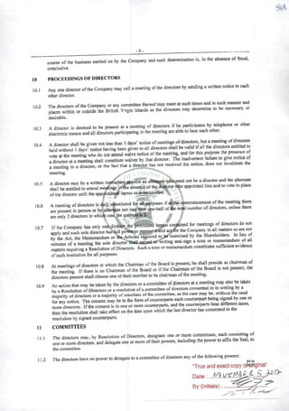 -9j
course ofthe business carried on by the Company and such determinatíon is, in the absence offraud,
conclusive.
10 PROCEEDINGS OF DIRECTORS
10.1 AnyonedirectoroftheCompanymay callameetíngofthe directotsby sendingawrittennoticeto cach
other director.
102 The dimctors oftheCompanyor any eommittee thereofmay meet at such times and insuch m^rand
places within or outside the British Virgin Islands as the ditectors may determine to be necessary or
desirable.
103 Adirector is deemed to be present at ameeting of directots if he participates by telephone or other
electronic means and a!l dircctors participating in the meeting are abie to hear each other.
104 Adirector shall be given not less than 3days' notice ofmectings ofdirectore, but ameeti^ ofdiretíois
held without 3days' notice having been given to ali directors shall be valid ifali the directors entitledto
vote atthe meeting who do not attend waive noüce ofthe meeting, and for this wose the P^sen^ of
rdirectTratameftingshall constitute waiverby thatdirector. The inadvertent t^lure to givenooceof
ameeting to adirector, or the fact that adirector has not received the notice, does not invalidate the
meeting.
10 5 Adirector may by awritten instfumentappoint an altematewhaneed not be adhector and the alte^te
shall be entitledto attend meafmgs inthe absence ofthe diretor Who appointed him and to vote mplace
ofthe director until the appdntmeát lapsos ori»terminated.
106 Ameetíng ofdirectors is duly constituted for ali purposes ifáthe commencement ofthe meetingAere
i™eLn. in plrrson orbyaltentete no. lessttan one-haifofAe number ofdrreetors, unlessAere
are only 2directors in whicb case the quorumis 2.. ^ ^
IftheCompanyhasonly one.directorthep^twfsieivs he|aifcoti(^nedfor meetingsofdirectorsdo not
apply and such sole director has^ll powerto tepresenfhnd actforAe Company mali matters ^ ^ not
bfthe Act. Ae Memorandum or the Articles required to be exere.sed by Ae Shareholders. ta heu of
minutes ofameeting the sole director'AaU.ia:oHl.wwriting and-sign anote or merrorandum of ^1
matters requiring aResolution ofDirectors. Suchanote ormemorandum constitutes sufficientevidence
of such resolution for ali purposes.
108 At meetings ofdirectors at which the Chairman ofthe Board is present, he shall preside as chairman of
Ae"g IfTere is no Chairman ofthe Board or ifthe Chairman ofAe Board is not present. Ae
directors present shall ohoose one ofAeir number to be chairman ofAe meetmg.
109 An actionAat may betaken byAe directorsoraeommittee ofdirectors atameetíngmay.^«3
byaResolution ofDirectors or aresolution ofacommmee ofdirectots consented to ''''
maiority ofdirectors oramajority ofmembers ofAe eommittee, as Ae case may te. withoul the need
for any notice. The consent may te in Ae form ofeounterparts eachcounterpartbeing sagned by one or
more directors. IfAe consent is inoneor more eounterparts, andthe eounterparts bear diff^ntdates,
Aen the resolution shall take effect on Ae date upon which the lastdirector has consented
resolution by signcd eounterparts.
11 COMMTITEES
n 1 The directors may, by Resolution of Directors, designate one or more co^ittees, cach co^i^i^ of
one ormoredirectors, and delegateone or moreoftheir powers, includingthe powerto affix the Seal, to
the eommittee.
11.2 The directors have no power to delegate to acominittecofdirectors any ofthe following powers:
"True and exact copy o^óriginal*'
Date :
By (initíald);.
10.7
 