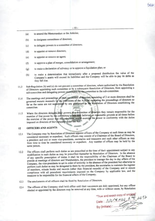 -10-
(a) to amend the Memorandum crthe Articles;
(b) todesignate committees ofdirectors;
(c) to delegate powers to acommittee ofdirectors;
(d) to ^point cr remove directors;
(e) to appoint or remove an agent;
(f) to approve aplan ofmerger, consolidation crarrangement;
(g) to make adeclaraticn ofsolvency orto approve alíquidation plan; or
íh) to make a determination ihat immedialely aftcr a proposcd distribution the value of the
Company's assets wíll excecd its liabilitics and the Company will be able to pay its debts as
they fali due.
11.3 Sub-Regulation (b) and (c) do not preveni acommittee ofdirectors, where authorised by the Rcsolution
ofDirectors appointing such committee or by asubsequent Resolution of Directors, from appomtmg a
sub-committee and delegating powers exafriSUhlébyth^pommittee to the sub-committee.
114 The meetings and proceedings í^feach commmèé ofdirectors cpnsisting of2or more directors shall be
govemed muiatis mutandis 1^ the pi^isions of lhe Artictes rcguiating the proceedings of directors so
fer as the same are not supersedeá by any pimísions in the Resolution of Directors establishing the
committee. .
11 5 Where the directors delegate th«sir powers to aoommittee of^irectçrs they remain responsible fw the
exercise ofthaí power by the committee, uniess they believectpn re^onable grounds at ali times l^fore
the exercise ofthe power that thct^oromlftee would exerci^the#ower mconformity with the dutiesimposed on directors ofthe Cdmpahy-undertlfe^^Síf* >
12 OFFICERSAND AGENTS ^
. U
12 1 The Company may by Resolution ofDirectors appointofiicers ofthe Company at such times miwbe
considered necessary or expediení. Such officers may consist ofaChairman ofthe BoardofDirectors,
apresidem and one or more vicc-presidents, secretaries and treasurers and such other may
from time to time be considered necessary or expedient. Any number ofoffices may be held by the
same person.
122 The officers shall perform such duties as are prescribed atthe time oftheir api»mtment subject to any
modification in such duties as may be prescribed thereafter by Resolution ofDirectors. In the absence
of any specific prescription of duties it shall be the responsibility of the Chairman of the Board to
preside at meetings ofdirectors and Shareholders, the presidem to manage the day to day affairs ofthe
Company the vice-presidents to act in order ofseniority in the absence ofthe presidem but otherwise to
perform such duties as may be delegated tothem by the presidem, the secretaries to maintain the register
of members, minute books and records (other than financial records) of the Cornpany ^d to em^e
compliance with ali procedural requirements imposed on the Company by applicable law, and the
treasurer to be responsible for lhe financial aflairs ofthe Company.
12.3 The emoluments ofali officers shall be fíxed by Resolution ofDirectors.
12.4 The officers ofthe Company shall hold office until their succcssors ^ duly appointed, but officer
ciected or appointed by the directors may be removed at any time, with or without cause, by Resolution
-Trueandexaotcopyofo*
By (initials):
 