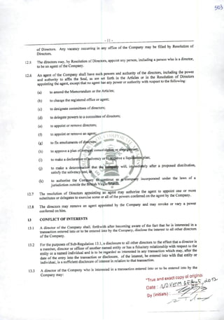-11 -
of Directors. Ai.y vacancy occuiring in any office ofthe Company may be filled by Resolution of
Directors.
12.5 The directors may, by Resolution ofDirectors, appointany person, includingaperson who is adirector,
to bean agentof the Company.
126 An agent ofthe Company shall have such powers and authority ofthe directors, including the pow^
' andAuthority to affix the Seal, as are set forth in the Articles or in the Resolution of Directors
appointing the agent, exceptthatnoagent has any powerorauthority with rcspecttothe following.
(a) to amend the Memorandum or the Articles;
(b) tochange the registered office or agent;
(c) to designate committees ofdirectors;
(d) to delegate powers to acommittee ofdirectors;
(c) toappoint orremove directors;
(f) toíq)point or remove an agcnt^ t </
(g) tofixemolumentsofdi^tQrs^
/ . - / -
(h) to approveaplan ofmer^ cQnsoInt^^o^^^g^wrtj
(i) tomakeadeclaratíon-of|olvencyorS^TOveaUqu^ôor^lan;
to make adeterm'^ti<l that the d^ywill, imptedi|ely after apioposed distribution,satisfy the solvency^est; % "' i W í
to authorise the Coiiwny tB-^ontínuc as ineorporated under the laws of a
jurisdiction outside the BÍ^h VirgInisdflíSís. ^
127 The resolution of Directors appointing"angêrinnty authorisethe agent to appoint o» «
substitutos or delegares to exercise some or ali ofthe powers conferred on the agent by the Company.
12.8 The directors may remove an agent appointed by the Company and may revoke or vary apower
conferred on hlm.
13 CONFLICT OF INTERESTS
13 1 Adirector of the Company shall, forthwith afler becoming aware of the fect that he is mterested ma
entcred into or mbe entered into by the Comparry, disclose the interest to ali other directors
ofthe Company.
132 For the purposesofSub-Regulation 13.1,adisclosure to ali otherdirectors to the eftectthaUdir^or is
ameml«rdirector or oíticerofanother named entity or has afidueiary relationsh.p wtft respect to Ae
enlily or anamed individual and is to be regarded as interested in any transaction which may, ato the
date ofthe entry into the transaction or disclosure, ofthe interest, be entered into with that entity or
individual, is asufficienl disclosure ofinterest in relation to that transaction.
133 Adirector ofthe Company who is interested in atransaction entered into or to be entered mto by the
D3.e •• .a/O
0)
(k)
By (initials) y- / ✓ .
 