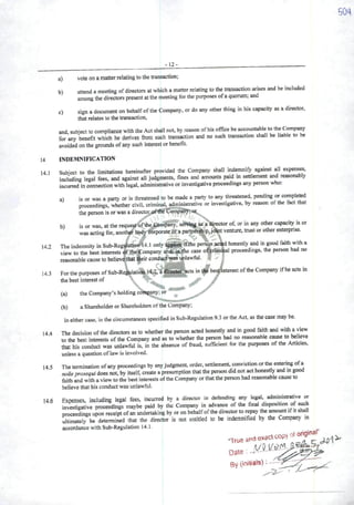 -12-
a) vote on amatter relating to lhe transacticn;
b) attend ameetíng ofdirectors at which amatterrelating to the transaction arises and bc included
among the directors present atthe meeting tbr the purposes ofaquorum; and
c) sign adocument on behalfofthe Company, or do any other thing in his capacity as adirector,
thaí relates to the transaction,
and, subiect to compliance with the Act shall not, by reason ofhis ofHce be aceountable to the Company
for any benefit which he derives from such transaction and no such transaction shall be liable to be
avoided on the grounds ofany such interest orbenefit.
U INDEMNIFICATION
14 1 Subiect to the limitations hereinafter provided the Company shall indemnify against dl expenses,
including legal fees, and against ali judgments, fines and amounts paid msettlement and reasonably
incurred in connection with legal, administrative or investigative proceedmgs any person who:
a) is or was aparty or is threatened to be madc aparty to any threatened, pending or completed
proceedings, whether civil, criminal, administrative or investigative, by reason of the fect that
the person isorwas adirector,Comparty;'ôr
b) is or was, at the reque^ ofthe £k>mpany, serviag as adirector of, or in any other capacity is or
wasacting for, anothíf bpdy-6brporateor apartnerí^p,j^tventure, trust or other enterpnse.
142 The indemnity inSub-Rcgtíattort-H.l only applies ifthe perlgn acted honestly and in good faith witha
view to the best interests oftheíZompany and. iathe case ol^riininal proceedmgs, the person had no
reasonablecauseto believe.thatt^eirconductwas unlawful. í
14.3 ForthepurposesofSub-Regulatioa14.2.âdircctef" actsintií'bes^nterestoftheCompanyifheactsinthe best interest of - J
(a) the Company's holding comp^y; or ^
(b) aShareholder or Shareholders ofthe Company;
in either case, in the circumstances specified in Sub-Regulatíon 9.3 or the Act, as the case may be.
14 4 The decision ofthe directors as to whether the person acted honestly and in good faith and with aview
to the best interests of the Company and as to whether the person had no reasonable carne to believe
that his conduct was unlawful is, in the absence of fraud, sufficient for the purposes of the Articles,
unless a question of lawis involved.
14 5 The termination ofany proceedings by any judgment, order, settlement, conviction crthe entermg ofa
nolleprosequi does not, by itself, create apresumption that the person did not act honestly and in good
faith and with aview to the best interests ofthe Company or that the pereon had reasonable cause to
believe that his conduct was unlawful.
146 Expenses, including legai fees, incurred by a director in dcfending any legd administraíive or
investigative proceedings maybe paid by the Company in advance of the finai dispos.bon of such
proceedings upon receipt ofan underlaking by oron behaifofthedirector to repay the ^o^t iftt shaii
uitimateiy be determined that the director is not entitied to be indemmfied by the Company in
accordance with Sub-Regulation 14.1.
Date:
By (iniliate)
 