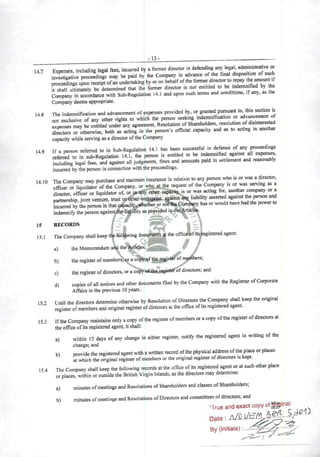 -13-
147 Expensés including legal fees, incurred by aformer director in defending any lepl admmistrative or
Sga^e procefdings may be paid by the Company in advance ofthe finai dispos.tion ofsuch
proceedings upon receiplofan undertaking by oron behalfoftheformer d^ectorto repay the if
it shail ultimately be determined that the former director is not entitled to be mdemmfied by Ae
Company in accordance wilh Sub-Regulation 14.1 and upon such terms and conditions, ifany, as the
Company deems appropriate.
148 The indemnificatíon and advancement ofexpenses provided by, or ^ted pursuant to, this se^on is
not exclusive of any other rights to which the person sceking mdemnification or adv~nt of
expenses may be cntitled under any agreement, Resolution ofSharehoders, resolution of^'Sinteres^
fcctors or otherwise, both as acting in the person's official capacity and as to acting in another
capacity while serving as adirector ofthe Company
149 If aperson referred to in Sub-Regulation 14.1 has been successfiil in defence of any proceedmgs
referred to in sub-Regulation 14.1, the person is entitled to be indemmfied against
Including legal fees, and against ali judgments, fines and araounts paid in settlemcnt and rcasonably
incurred by the person In cormection with the proceedings.
14 10 The Company may purchase and maintain insurance in relatlon to any person wto is or was adirector,
Tliquidator of the Company, or who at the request of the Company ts or was servmg ^ a
director officer or liquidator of, or tp ahy other oapacUy is or was acting for anoüier company or a
parmership, joint venture, trust ordther entetptise, agitist anj; liabihty asserted agamrt the ^«on md
fneurred bythe person in thatcípacity„««Ktheror nòSsÇomp^y hasorwould have hadthe powerto
indemnify the person againstihe liapnity as provided
15 RECORDS í _ f 1-1• . i? 1 ^
15.1 TheCompanyshallkeeptl^fol^wing ^offic^f^t^gisteredagent:
a) theMemorandumaÁ^the ^v. 9
b) theregistcrofmembcrs^^íiraco'^f^,§§81^®^ n^bers;
c) the register ofdirectors, oraco^'o£4iiex^ifitefot directors; and
d) copies ofall noüces and other documents filed by the Company with the RegistrarofCorporate
Affairs in the previous 10years.
15J Until the directors determine otherwise by Resolution ofDirectors the Company shall keep the original
register ofmembers and original register ofdirectors ai theoffice ofits registeredagent.
15.3 Ifthe Company maintains oniy acopy ofthe registerofmembersoracopy ofthe register ofdirectors at
theoffice of itsregistered agent, itshall:
a) within 15 days of any ohange in either register, notify the registeied agent in writing ofthe
change; and
bl provide the registered agent with awritten record ofthe physical address ofthe place or places
at which the original register ofmembers or the original register ofdirectors is kept.
154 The Company shall keep the following reeords atthe office ofits registered agentor atsuch other place
or places, within or outside the British Virgin Islands, as the directors may determine;
a) minutes ofmeetings and Resolutions ofShareholders and classes ofShareholders;
b) minutes ofmeetings and Resolutions ofDirectorsandcommittees ofdirectors; and
•True and exact copy of
By (initials): ...<^
 