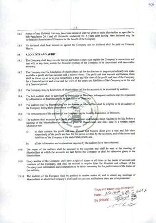 >15-
18.3 Notice ofany dividend that nay have been dcclarcd shall be given to each Shareholder as spectfied in
Sub-Reguiation 20.1 and ali dividends unclaimed for 3 years after having been declared may be
forfeited byRcsolutíon ofDirectors for the benefit ofthe Company.
18.4 No dividend shall bear interest as against the Company and no dividend shall be paid on Treasury
Shares.
19 ACCOÜNTS AND AUDIT
19.1 The Company shall keep records that are sufficient to show and explain the Company's transactions and
that will, at any time, enable the financial position oflhe Company to be determined with reasonable
accuracy.
92 The Company may by Resolution ofShareholders cail for the directors to prepare periodically and make
availabie aprofit and loss account and a balance sheet. The profit and loss account and balance sheet
shall be drawn up so as togive respectively atrue and fair view ofthe profit and loss ofthe Company
for afinancial period and atrue and feir view ofthe assets and liabilities ofthe Company as at the end
ofa financial period.
19.3 The Company may by Resolution ofShareholders call for the accounts to be examined by auditors.
19.4 The first auditors shall be appointed by Resoluíiion ofDirectqrs; subsequent auditors shall be appointed
by aResolution ofShareholder&òr by Rfsolütion ofTHaeetors.'^.,

19.5 The auditors may be Shareholdersí^ut no dius^ or oíber^oen^hall be eligihie to be an auditor of
the Company duringtheir oontinòance inofRce,,»,.^''. .
19.6 The remuneration ofthe aiitíitorspfthe Company'raaybe rixedJbyR^olution ofDirectors.
í'"". -'** ^
19.7 The auditors shall examine cach peofit andaccount and^alance sheet required to be l^d before a
meeting of the Shareholders^wor o1berwisé*|Ww T0 Sh^eboldepí and shall state in a written report
whetherornot: '
a) in their opinion the profit aífl^»to .a5«)uiir-ánd balance sheet give a true and fair view
respectively ofthe profit and loss for the period covered by the accounts, and ofthe assets and
liabilities ofthe Company at theendofthatperiod; and
b) all the information and explanations required by the auditors have been obtained.
19.8 The report of the auditors shall be annexed to the accounts and shall be read at the meeting of
Shareholders at which the accoimts are laid before the Company or shall be otherwise given to the
Shareholders.
19.9 Every auditor ofthe Company shall have a right ofaccess at all times to the books ofaccount and
vouchers of the Company, and shall be entitled to require ffom the directors and oCBcers of the
Company such information and explanations as he thinks necessary for the performance ofthe duties of
the auditors.
19.10 The auditors of the Company shall be entitled to receive notice of, and to attend any meetings of
Shareholders atwhich the Company's profit and loss account and balance sheet are tobe presented.
"Trueand exactcopy oforigin^
 