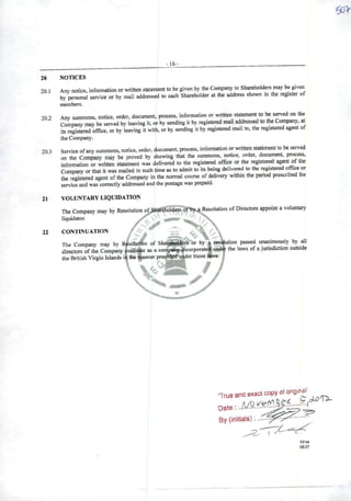 -16-
20 NOTICES
20 1 Any notice, information or written statementto be given by the Company to Shareholdere may be given
• by persona! service or by raail addrcsscd to each Sharehoider at the address shown in the legister of
members.
202 Any summons, notice, oíder, document, process, information or written statement to be served on the
Company may be served by ieaving it, or by sending it by registered mail addressed to the Company, at
its registered office, or by Ieaving it with, orby sending it by registered mail to, the registered agent of
lhe Company.
203 Service ofany summons, notice, order, document, process, information or written statement to be served
on the Company may be provcd by showing that the summons, notice, order, document, process,
information or written statement was delivered to the registered office or the registered agent of the
Company or that it was mailed in such time as to admit to its being delivered to the registered office or
the registered agent ofthe Company in the normal course ofdeliveiy within the penod prescnbed for
service and was correctly addressed and the postage was prepaid.
21 VOLUNTARYLIQUIDATION
The Company mayby Resolution
liquidator.
êhol4ers o Resolution of Directors appoint a voluntary
22 CONTINUATION
The Company may by Resolutfon of Shai^lders br by
directors ofthe Company |50iitit«ie as a compan^j-^corporate
the British Virgin Islands iáthe manner proyt^|uàder those
/
resâliition passed unanimously by ali
the laws of a jurisdiction outside
•s:
•True and exacicopy ot origmai
By (initials):
 