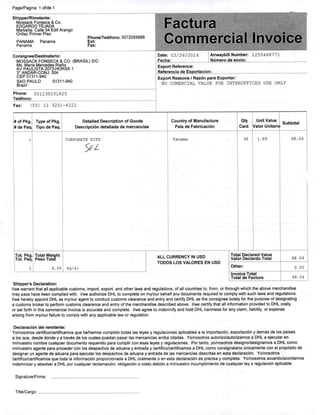 Page/Pagina: 1 of/de 1
Shipper/Rimetente:
Mossack Fonseca & Co.
EDGARDO TEJADA
Marbella, Calle 54 Edif Arango
Oriliac Primar Piso
PANAMA Panama
Panama
Phone/Teléfono: 5072055888
Ext:
Fax;
Consignae/Destinatario:
MOSSACK FONSECA & CO. (BRASIL)S/C
Ms. Maria Mercadas Riaí^o
AV PAULISTA 2073-HORSA 1
3' ANDAR-CONJ. 304
CEP 01311-940
SAO PAULO 01311-940
Brazil
Phone: 551130101825
Teléfono:
Fax: (55) 11 3251-4222
# of Pkg.
# de Paq
ToL Pkg.
Tot Paq.
Type of Pkg.
Tipo de Paq.
Total Weight
Peso Total
0.50
Detaited Description of Goods
Descripción detaliada de mercancias
CORPORATE KITS
5^/
kg(s)
a »•,%>*
Commercial Invoice
Date: 03/26/2014
Fecha:
Alnvaybill Number: 1255468771
Número de envio:
Export Reference:
Referencia de Exportacion:
Export Reasons / Razón para Exportar:
NO COMERCIAL VALUE FOR INTEROFFICES USE ONLY
Country of Manufacture
País de Fabrlcación
Qty
Cant
Unit Value
Valor Unitark
Subtotal
Panama
ALL CURRENCY IN USD
TODOS LOS VALORES EN USD
36 1.89
Total Declared Value
Valor Declardo Total
Other:
Invoice Total
Total de Factura
68.04
68.04
0.00
68.04
Shlpper^s Declaratlon:
l/wewarrantthat ali appiicablecustoms, Import, export. and other laws and regulations,of alicountries to, from, or through which the above merchandise
may pass have been complied with. I/we authcrize DHL to complete on my/our behalf any documents required to compíy withsuch laws and regulations.
l/we hereby appoint DHL as my/ouragent to conduct customs clearance and entry and certify DHL as the consignee solely forthe purpose ofdesignating
a customs brokerto perform customs clearance and entry ofthe merchandise described above. l/we certify that ali information provided to DHL orally,
or set forth in this commercial invoice is accurate and complete, l/we agree to indemnify and hold DHL harmiess for any claim, liability, or expense
arising from my/our failure to comply with any appiicable law or regulation.
Declaraclón dei remitente:
Yo/nosotros certifico/certificamosque he/hemos cumplido todas Ias leyes y regulaciones aplicables a Ia importación, exportación y demás de los países
a los que, desde donde y a través de los cuales puedan pasar Ias mercancias arriba citadas. Yo/nosotrosautorizo/autorizamos a DHL a ejecutar en
mi/nuestro nombre cualquierdocumento requerido para cumplircon esas leyes y regulaciones. Por tanto, yo/nosotros designo/designamos a DHL como
mi/nuestroagente para proceder con los despachos de aduana y entrada y certifico/certificamos a DHL como consignatario unicamente con el propósitode
designar un agente de aduana para ejecutar los despachos de aduana y entrada de Ias mercancias descritas en esta declaraclón. Yo/nosotros
certifico/certificamosque toda Ia información proporcionada a DHL oralmente o en esta declaraclón es precisa y completa. Yo/nosotros acuerdo/acordamos
indemnizary absolver a DHL por cualquier reclamación, obligación o costo debido a mi/nuestro Incumplimiento de cualquier leyo regulacíónaplicable.
Signature/Firma:
Title/Cargo:
 