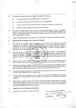 2.5.
2.6.
2.7.
3.
3.1.
3.2.
3.3.
3.4.
3.5.
3.6.
3.7.
4.
4.1.
-2-
The Company shall keep aregister (the "register ofmembers") containing:
(a) the names and addresses ofthe Eligible Persons who hold Shares;
(b) the number ofeachclass and series ofShares held by each Shareholder,
(c) the date on which the name ofeach Shareholder was entered in lhe register ofmembers; and
(d) the date onwhich any Eligible Person ceased to be aShareholder.
The register ofmembers may be in any such form as the directors may approve, but ifit is in magnetíc,
electronic or other data storage form, the Company must be able to produce legible evidence of its
contents. Until the directors otherwise determine, the magnetic, electronic or other data storage form shall
be theoriginal register of members.
AShare is deemed to be Issued when the name ofthe Shareholder is entered in the register ofmembers.
REDEMPTION OF SHARESAND TREASURY SHARES
The Company may purchase, redeem or otherwise acquire and hold its own Shares save that tiie
Company may not purchase, redeem or otherwise acquire its own Shares without the consent of
Shareholders whose Shares are to be purchased, redeemed of otherwise acquired unless the Company is
permitted by the Act or any odier provísiòn ín the Memorandym or Articles to purchase, redeem or
otherwise acquire the Shares without theirconsent.
' . 
The Company may only Otfer tó purchase, redeem or otherwise ^uire Sh^es ifthe Rcsolution of
Directore authorising the purchase, redemplion or other at^uisition contains a statement that the
directors are satisfíed, on reasoíable grounds, that immcdiati^y affer the acquisition the value oftfie
Company's assets will exceed its líabilities and tbc Company will fee able to pay its debts as thcy fell
due. 's- - t /
-• f
Sections 60 i^Processfor acquluition to one or more shareholders) and 62
{Shares redeemed otherwise than at-lhe option cfcompar^'^the Act shall not apply to the Company.
Shares that the Company purchases, redeems or otherwise acquires pursuant to this Regulation may be
cancelled or held as Treasury Shares except to the extent that such Shares an in excess of50 percent of
the issued Shares in which case thcy shall be cancelled but they shall be available for reissue.
Ali rights and obligations attaching to aTreasury Share are suspended and shall not be exercised by the
Company while itholds the Share as aTreasury Share.
Treasury Shares may be transferred by the Company on such terms and conditions (not otherwise
inconsistent with the Memorandum and the Articles) as the Company may by Resolutíon ofDirectors
determine.
Where Shares are held by another body corporate ofwhich the Company holds, directly or indircctly,
shares having more than 50 per cent ofthe votes in the election ofdirectors ofthe other body corporate,
ali rights and obligations attaching to the Shares held by the other body corporate are suspended and
shall notbeexercised bytheotherbody corporate.
MORTGAGES ANDCHARGES OF SHARES
Shareholders maymortgage or charge theirShares. "True andexacicW
Date : '
By (Initials):
 