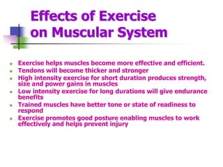 Effects of Exercise
on Muscular System
 Exercise helps muscles become more effective and efficient.
 Tendons will become thicker and stronger
 High intensity exercise for short duration produces strength,
size and power gains in muscles
 Low intensity exercise for long durations will give endurance
benefits
 Trained muscles have better tone or state of readiness to
respond
 Exercise promotes good posture enabling muscles to work
effectively and helps prevent injury
 