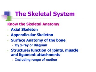 The Skeletal System
Know the Skeletal Anatomy
 Axial Skeleton
 Appendicular Skeleton
 Surface Anatomy of the bone
 By x-ray or diagram
 Structure/function of joints, muscle
and ligament attachments
 Including range of motion
 