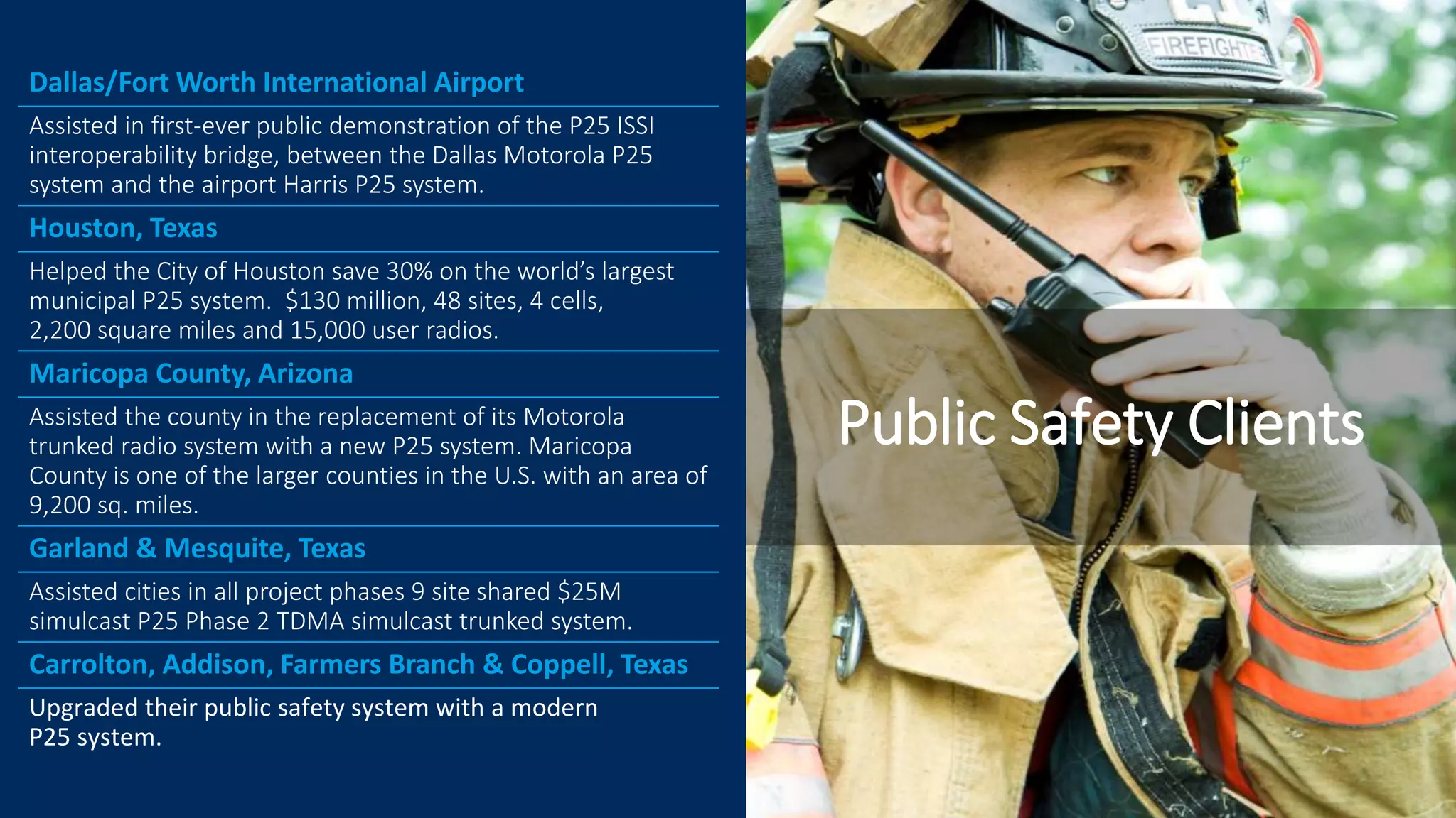 Dallas/Fort Worth International Airport
Assisted in first-ever public demonstration of the P25 ISSI
interoperability bridge, between the Dallas Motorola P25
system and the airport Harris P25 system.
Houston, Texas
Helped the City of Houston save 30% on the world’s largest
municipal P25 system. $130 million, 48 sites, 4 cells,
2,200 square miles and 15,000 user radios.
Maricopa County, Arizona
Assisted the county in the replacement of its Motorola
trunked radio system with a new P25 system. Maricopa
County is one of the larger counties in the U.S. with an area of
9,200 sq. miles.
Garland & Mesquite, Texas
Assisted cities in all project phases 9 site shared $25M
simulcast P25 Phase 2 TDMA simulcast trunked system.
Carrolton, Addison, Farmers Branch & Coppell, Texas
Upgraded their public safety system with a modern
P25 system.
Public Safety Clients
 