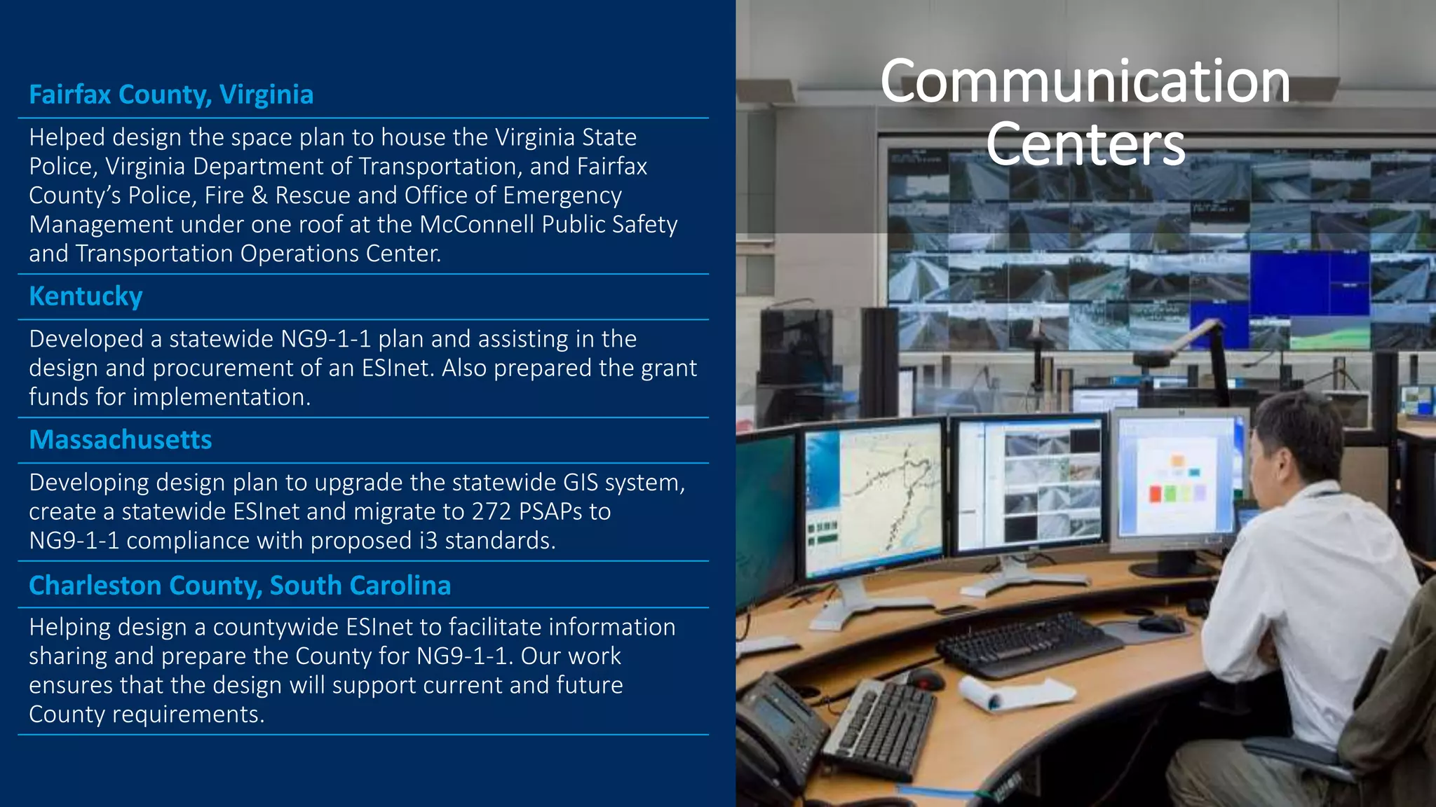 Fairfax County, Virginia
Helped design the space plan to house the Virginia State
Police, Virginia Department of Transportation, and Fairfax
County’s Police, Fire & Rescue and Office of Emergency
Management under one roof at the McConnell Public Safety
and Transportation Operations Center.
Kentucky
Developed a statewide NG9-1-1 plan and assisting in the
design and procurement of an ESInet. Also prepared the grant
funds for implementation.
Massachusetts
Developing design plan to upgrade the statewide GIS system,
create a statewide ESInet and migrate to 272 PSAPs to
NG9-1-1 compliance with proposed i3 standards.
Charleston County, South Carolina
Helping design a countywide ESInet to facilitate information
sharing and prepare the County for NG9-1-1. Our work
ensures that the design will support current and future
County requirements.
Communication
Centers
 