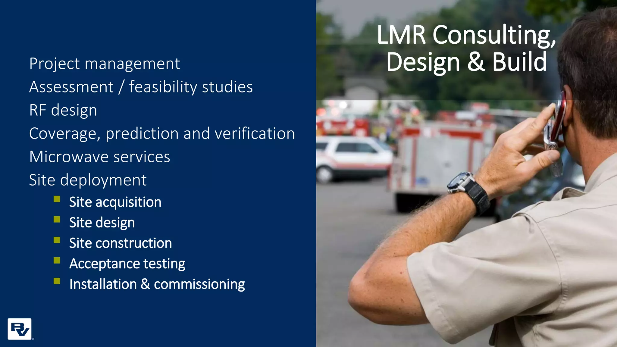 Project management
Assessment / feasibility studies
RF design
Coverage, prediction and verification
Microwave services
Site deployment
 Site acquisition
 Site design
 Site construction
 Acceptance testing
 Installation & commissioning
LMR Consulting,
Design & Build
 