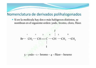 Nomenclatura de derivados polihalogenados                   x
                                                         .
   Si en la molécula hay dos o más halógenos distintos, sem
                                                     m
    nombran en el siguiente orden: yodo, bromo, cloro, flúor.

                                                   o
                                         e.c   F

                                       t
                1         2        3       4        5         6

         Br         CH2       CH

                               g u     C       CH       CH2       CH3

                              .        I
                          w
                     w
              3 – yodo – 1 – bromo – 4 – flùor – hexeno
               w
 