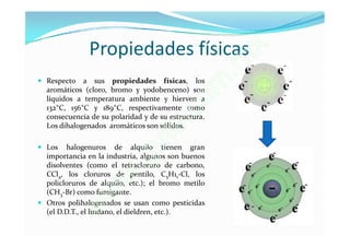 Propiedades físicas                         x
                                                        . m
 Respecto a sus propiedades físicas, los
  aromáticos (cloro, bromo y yodobenceno) son
  líquidos a temperatura ambiente y hierven a
                                                     o m
                                          .c
  132°C, 156°C y 189°C, respectivamente como
  consecuencia de su polaridad y de su estructura.

                                         e
                                  u    t
  Los dihalogenados aromáticos son sólidos.

 Los halogenuros de alquilo tienen gran


                               .g
  importancia en la industria, algunos son buenos
  disolventes (como el tetracloruro de carbono,

                          w
  CCl4, los cloruros de pentilo, C5H11-Cl, los
  policloruros de alquilo, etc.); el bromo metilo

                     w
  (CH3-Br) como fumigante.


                 w
 Otros polihalogenados se usan como pesticidas
  (el D.D.T., el lindano, el dieldren, etc.).
 