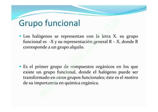 Grupo funcional                               x
                                           . m
 Los halógenos se representan con la letra X. su grupo
                                      m
 funcional es -X y su representación general R – X, donde R
                                    o
                               .c
 corresponde a un grupo alquilo.


                            t e
                         u
 Es el primer grupo de compuestos orgánicos en los que
                       g
                      .
 existe un grupo funcional, donde el halógeno puede ser
 transformado en otros grupos funcionales; éste es el motivo
                  w
 de su importancia en química orgánica.
              w
           w
 
