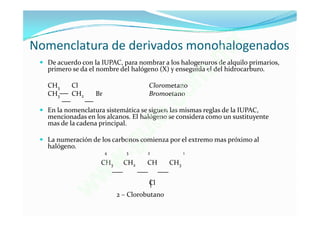Nomenclatura de derivados monohalogenados                     x
                                                           . m
  De acuerdo con la IUPAC, para nombrar a los halogenuros de alquilo primarios,
   primero se da el nombre del halógeno (X) y enseguida el del hidrocarburo.

   CH3     Cl                         Clorometano
                                                        o m
                                              .c
   CH3     CH2     Br                 Bromoetano



                                           t e
  En la nomenclatura sistemática se siguen las mismas reglas de la IUPAC,
   mencionadas en los alcanos. El halógeno se considera como un sustituyente
   mas de la cadena principal.


                                    g u
  La numeración de los carbonos comienza por el extremo mas próximo al
   halógeno.
                        4      3   . 2              1

                     CH3
                            w CH2    CH       CH3

                     w                Cl

                 w          2 – Clorobutano
 