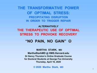 THE TRANSFORMATIVE POWER
OF OPTIMAL STRESS:
PRECIPITATING DISRUPTION
IN ORDER TO TRIGGER REPAIR
ALTERNATIVELY
THE THERAPEUTIC USE OF OPTIMAL
STRESS TO PROVOKE RECOVERY
“NO PAIN, NO GAIN” 
MARTHA STARK, MD
MarthaStarkMD @ HMS.Harvard.edu
Dr Nancy Thurston’s Online Graduate Course
for Doctoral Students at George Fox University
Thursday, April 16, 2020
© 2020 Martha Stark, MD
1
 