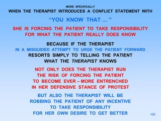 MORE SPECIFICALLY
WHEN THE THERAPIST INTRODUCES A CONFLICT STATEMENT WITH
“YOU KNOW THAT … ”
SHE IS FORCING THE PATIENT TO TAKE RESPONSIBILITY
FOR WHAT THE PATIENT REALLY DOES KNOW
BECAUSE IF THE THERAPIST
IN A MISGUIDED ATTEMPT TO URGE THE PATIENT FORWARD
RESORTS SIMPLY TO TELLING THE PATIENT
WHAT THE THERAPIST KNOWS
NOT ONLY DOES THE THERAPIST RUN
THE RISK OF FORCING THE PATIENT
TO BECOME EVER – MORE ENTRENCHED
IN HER DEFENSIVE STANCE OF PROTEST
BUT ALSO THE THERAPIST WILL BE
ROBBING THE PATIENT OF ANY INCENTIVE
TO TAKE RESPONSIBILITY
FOR HER OWN DESIRE TO GET BETTER 106
 