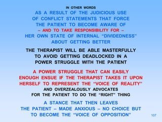 IN OTHER WORDS
AS A RESULT OF THE JUDICIOUS USE
OF CONFLICT STATEMENTS THAT FORCE
THE PATIENT TO BECOME AWARE OF
– AND TO TAKE RESPONSIBILITY FOR –
HER OWN STATE OF INTERNAL “DIVIDEDNESS”
ABOUT GETTING BETTER
THE THERAPIST WILL BE ABLE MASTERFULLY
TO AVOID GETTING DEADLOCKED IN A
POWER STRUGGLE WITH THE PATIENT
A POWER STRUGGLE THAT CAN EASILY
ENOUGH ENSUE IF THE THERAPIST TAKES IT UPON
HERSELF TO REPRESENT THE “VOICE OF REALITY”
AND OVERZEALOUSLY ADVOCATES
FOR THE PATIENT TO DO THE “RIGHT” THING
A STANCE THAT THEN LEAVES
THE PATIENT – MADE ANXIOUS – NO CHOICE BUT
TO BECOME THE “VOICE OF OPPOSITION” 107
 