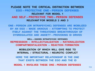 PLEASE NOTE THE CRITICAL DISTINCTION BETWEEN
EGO – PROTECTIVE ONE – PERSON DEFENSES
RELEVANT FOR MODEL 1
AND SELF – PROTECTIVE TWO – PERSON DEFENSES
RELEVANT FOR MODELS 2 AND 3
ONE – PERSON (OR INTRAPSYCHIC) DEFENSES ARE MOBILIZED
BY AN EGO – MADE ANXIOUS – ATTEMPTING TO PROTECT
ITSELF AGAINST THE THREATENED BREAKTHROUGH OF
DYSREGULATED AND ANXIETY – PROVOKING ID DRIVES
WELL – KNOWN INTRAPSYCHIC DEFENSES
REPRESSSION – INTELLECTUALIZATION – RATIONALIZATION
COMPARTMENTALIZATION – REACTION FORMATION
MOBILIZATION OF WHICH WILL GIVE RISE TO
INTERNAL / STRUCTURAL / NEUROTIC CONFLICT
HERE THE IMPORTANT RELATIONSHIP IS THE ONE
THAT EXISTS BETWEEN THE EGO AND THE ID
MODEL 1 INVOLVES THESE ONE – PERSON DEFENSES
114
 