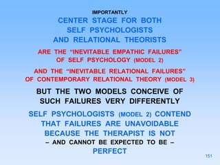 IMPORTANTLY
CENTER STAGE FOR BOTH
SELF PSYCHOLOGISTS
AND RELATIONAL THEORISTS
ARE THE “INEVITABLE EMPATHIC FAILURES”
OF SELF PSYCHOLOGY (MODEL 2)
AND THE “INEVITABLE RELATIONAL FAILURES”
OF CONTEMPORARY RELATIONAL THEORY (MODEL 3)
BUT THE TWO MODELS CONCEIVE OF
SUCH FAILURES VERY DIFFERENTLY
SELF PSYCHOLOGISTS (MODEL 2) CONTEND
THAT FAILURES ARE UNAVOIDABLE
BECAUSE THE THERAPIST IS NOT
– AND CANNOT BE EXPECTED TO BE –
PERFECT
151
 