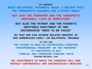 BY CONTRAST
MOST RELATIONAL THEORISTS (MODEL 3) BELIEVE THAT
THE THERAPIST’S FAILURES ARE A STORY ABOUT
NOT JUST THE THERAPIST AND THE THERAPIST’S
INEVITABLE “LACK OF PERFECTION”
BUT ALSO THE PATIENT AND THE PATIENT’S
INEVITABLE ENACTMENT OF HER
UNCONSCIOUS “NEED TO BE FAILED”
SO THAT SHE CAN ACHIEVE BELATED MASTERY OF
HER UNRESOLVED EARLY – ON RELATIONAL TRAUMAS
TO THAT END
THE PATIENT IS SEEN AS CONTINUOUSLY EXERTING
“INTERPERSONAL PRESSURE” ON THE THERAPIST
TO PARTICIPATE IN OLD
“FAMILIAL AND THEREFORE FAMILIAR” WAYS
STEPHEN MITCHELL (1988)
RE – ENACTMENTS TO WHICH THE THERAPIST WILL FIND
HERSELF CONTINUOUSLY AND UNCONSCIOUSLY REACTING
152
 