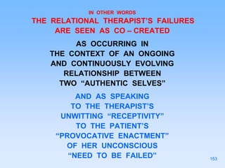 IN OTHER WORDS
THE RELATIONAL THERAPIST’S FAILURES
ARE SEEN AS CO – CREATED
AS OCCURRING IN
THE CONTEXT OF AN ONGOING
AND CONTINUOUSLY EVOLVING
RELATIONSHIP BETWEEN
TWO “AUTHENTIC SELVES”
AND AS SPEAKING
TO THE THERAPIST’S
UNWITTING “RECEPTIVITY”
TO THE PATIENT’S
“PROVOCATIVE ENACTMENT”
OF HER UNCONSCIOUS
“NEED TO BE FAILED” 153
 