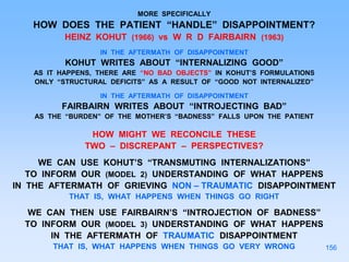 MORE SPECIFICALLY
HOW DOES THE PATIENT “HANDLE” DISAPPOINTMENT?
HEINZ KOHUT (1966) vs W R D FAIRBAIRN (1963)
IN THE AFTERMATH OF DISAPPOINTMENT
KOHUT WRITES ABOUT “INTERNALIZING GOOD”
AS IT HAPPENS, THERE ARE “NO BAD OBJECTS” IN KOHUT’S FORMULATIONS
ONLY “STRUCTURAL DEFICITS” AS A RESULT OF “GOOD NOT INTERNALIZED”
IN THE AFTERMATH OF DISAPPOINTMENT
FAIRBAIRN WRITES ABOUT “INTROJECTING BAD”
AS THE “BURDEN” OF THE MOTHER’S “BADNESS” FALLS UPON THE PATIENT
HOW MIGHT WE RECONCILE THESE
TWO – DISCREPANT – PERSPECTIVES?
WE CAN USE KOHUT’S “TRANSMUTING INTERNALIZATIONS”
TO INFORM OUR (MODEL 2) UNDERSTANDING OF WHAT HAPPENS
IN THE AFTERMATH OF GRIEVING NON – TRAUMATIC DISAPPOINTMENT
THAT IS, WHAT HAPPENS WHEN THINGS GO RIGHT
WE CAN THEN USE FAIRBAIRN’S “INTROJECTION OF BADNESS”
TO INFORM OUR (MODEL 3) UNDERSTANDING OF WHAT HAPPENS
IN THE AFTERMATH OF TRAUMATIC DISAPPOINTMENT
THAT IS, WHAT HAPPENS WHEN THINGS GO VERY WRONG 156
 