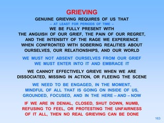 GRIEVING
GENUINE GRIEVING REQUIRES OF US THAT
– AT LEAST FOR PERIODS OF TIME –
WE BE FULLY PRESENT WITH
THE ANGUISH OF OUR GRIEF, THE PAIN OF OUR REGRET,
AND THE INTENSITY OF THE RAGE WE EXPERIENCE
WHEN CONFRONTED WITH SOBERING REALITIES ABOUT
OURSELVES, OUR RELATIONSHIPS, AND OUR WORLD
WE MUST NOT ABSENT OURSELVES FROM OUR GRIEF
WE MUST ENTER INTO IT AND EMBRACE IT
WE CANNOT EFFECTIVELY GRIEVE WHEN WE ARE
DISSOCIATED, MISSING IN ACTION, OR FLEEING THE SCENE
WE NEED TO BE ENGAGED, IN THE MOMENT,
MINDFUL OF ALL THAT IS GOING ON INSIDE OF US,
GROUNDED, FOCUSED, AND IN THE HERE – AND – NOW
IF WE ARE IN DENIAL, CLOSED, SHUT DOWN, NUMB,
REFUSING TO FEEL, OR PROTESTING THE UNFAIRNESS
OF IT ALL, THEN NO REAL GRIEVING CAN BE DONE
163
 
