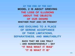AT THE END OF THE DAY
MODEL 2 IS ABOUT GRIEVING
THE LOSS OF ILLUSIONS
ABOUT THE OBJECTS
OF OUR DESIRE
WHETHER PAST AND / OR PRESENT
AND EVOLVING TO A PLACE
OF SERENE ACCEPTANCE
OF THEIR LIMITATIONS,
SEPARATENESS, AND IMMUTABILITY
SUCH THAT WE CAN TRULY
– AND NONDEFENSIVELY – SAY
“IT WAS WHAT IT WAS”
“IT IS WHAT IT IS”
172
 