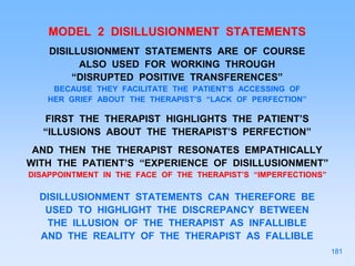 MODEL 2 DISILLUSIONMENT STATEMENTS
DISILLUSIONMENT STATEMENTS ARE OF COURSE
ALSO USED FOR WORKING THROUGH
“DISRUPTED POSITIVE TRANSFERENCES”
BECAUSE THEY FACILITATE THE PATIENT’S ACCESSING OF
HER GRIEF ABOUT THE THERAPIST’S “LACK OF PERFECTION”
FIRST THE THERAPIST HIGHLIGHTS THE PATIENT’S
“ILLUSIONS ABOUT THE THERAPIST’S PERFECTION”
AND THEN THE THERAPIST RESONATES EMPATHICALLY
WITH THE PATIENT’S “EXPERIENCE OF DISILLUSIONMENT”
DISAPPOINTMENT IN THE FACE OF THE THERAPIST’S “IMPERFECTIONS”
DISILLUSIONMENT STATEMENTS CAN THEREFORE BE
USED TO HIGHLIGHT THE DISCREPANCY BETWEEN
THE ILLUSION OF THE THERAPIST AS INFALLIBLE
AND THE REALITY OF THE THERAPIST AS FALLIBLE
181
 