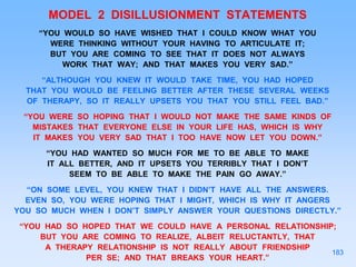 MODEL 2 DISILLUSIONMENT STATEMENTS
“YOU WOULD SO HAVE WISHED THAT I COULD KNOW WHAT YOU
WERE THINKING WITHOUT YOUR HAVING TO ARTICULATE IT;
BUT YOU ARE COMING TO SEE THAT IT DOES NOT ALWAYS
WORK THAT WAY; AND THAT MAKES YOU VERY SAD.”
“ALTHOUGH YOU KNEW IT WOULD TAKE TIME, YOU HAD HOPED
THAT YOU WOULD BE FEELING BETTER AFTER THESE SEVERAL WEEKS
OF THERAPY, SO IT REALLY UPSETS YOU THAT YOU STILL FEEL BAD.”
“YOU WERE SO HOPING THAT I WOULD NOT MAKE THE SAME KINDS OF
MISTAKES THAT EVERYONE ELSE IN YOUR LIFE HAS, WHICH IS WHY
IT MAKES YOU VERY SAD THAT I TOO HAVE NOW LET YOU DOWN.”
“YOU HAD WANTED SO MUCH FOR ME TO BE ABLE TO MAKE
IT ALL BETTER, AND IT UPSETS YOU TERRIBLY THAT I DON’T
SEEM TO BE ABLE TO MAKE THE PAIN GO AWAY.”
“ON SOME LEVEL, YOU KNEW THAT I DIDN’T HAVE ALL THE ANSWERS.
EVEN SO, YOU WERE HOPING THAT I MIGHT, WHICH IS WHY IT ANGERS
YOU SO MUCH WHEN I DON’T SIMPLY ANSWER YOUR QUESTIONS DIRECTLY.”
“YOU HAD SO HOPED THAT WE COULD HAVE A PERSONAL RELATIONSHIP;
BUT YOU ARE COMING TO REALIZE, ALBEIT RELUCTANTLY, THAT
A THERAPY RELATIONSHIP IS NOT REALLY ABOUT FRIENDSHIP
PER SE; AND THAT BREAKS YOUR HEART.”
183
 