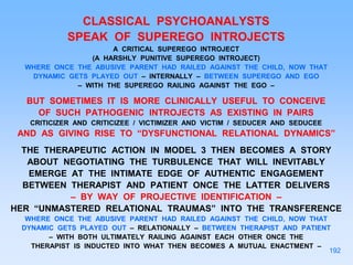 CLASSICAL PSYCHOANALYSTS
SPEAK OF SUPEREGO INTROJECTS
A CRITICAL SUPEREGO INTROJECT
(A HARSHLY PUNITIVE SUPEREGO INTROJECT)
WHERE ONCE THE ABUSIVE PARENT HAD RAILED AGAINST THE CHILD, NOW THAT
DYNAMIC GETS PLAYED OUT – INTERNALLY – BETWEEN SUPEREGO AND EGO
– WITH THE SUPEREGO RAILING AGAINST THE EGO –
BUT SOMETIMES IT IS MORE CLINICALLY USEFUL TO CONCEIVE
OF SUCH PATHOGENIC INTROJECTS AS EXISTING IN PAIRS
CRITICIZER AND CRITICIZEE / VICTIMIZER AND VICTIM / SEDUCER AND SEDUCEE
AND AS GIVING RISE TO “DYSFUNCTIONAL RELATIONAL DYNAMICS”
THE THERAPEUTIC ACTION IN MODEL 3 THEN BECOMES A STORY
ABOUT NEGOTIATING THE TURBULENCE THAT WILL INEVITABLY
EMERGE AT THE INTIMATE EDGE OF AUTHENTIC ENGAGEMENT
BETWEEN THERAPIST AND PATIENT ONCE THE LATTER DELIVERS
– BY WAY OF PROJECTIVE IDENTIFICATION –
HER “UNMASTERED RELATIONAL TRAUMAS” INTO THE TRANSFERENCE
WHERE ONCE THE ABUSIVE PARENT HAD RAILED AGAINST THE CHILD, NOW THAT
DYNAMIC GETS PLAYED OUT – RELATIONALLY – BETWEEN THERAPIST AND PATIENT
– WITH BOTH ULTIMATELY RAILING AGAINST EACH OTHER ONCE THE
THERAPIST IS INDUCTED INTO WHAT THEN BECOMES A MUTUAL ENACTMENT –
192
 