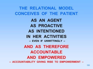 THE RELATIONAL MODEL
CONCEIVES OF THE PATIENT
AS AN AGENT
AS PROACTIVE
AS INTENTIONED
IN HER ACTIVITIES
– EVEN IF UNWITTINGLY –
AND AS THEREFORE
ACCOUNTABLE
AND EMPOWERED
– ACCOUNTABILITY GIVING RISE TO EMPOWERMENT –
193
 