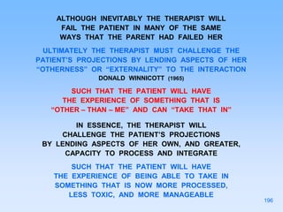 ALTHOUGH INEVITABLY THE THERAPIST WILL
FAIL THE PATIENT IN MANY OF THE SAME
WAYS THAT THE PARENT HAD FAILED HER
ULTIMATELY THE THERAPIST MUST CHALLENGE THE
PATIENT’S PROJECTIONS BY LENDING ASPECTS OF HER
“OTHERNESS” OR “EXTERNALITY” TO THE INTERACTION
DONALD WINNICOTT (1965)
SUCH THAT THE PATIENT WILL HAVE
THE EXPERIENCE OF SOMETHING THAT IS
“OTHER – THAN – ME” AND CAN “TAKE THAT IN”
IN ESSENCE, THE THERAPIST WILL
CHALLENGE THE PATIENT’S PROJECTIONS
BY LENDING ASPECTS OF HER OWN, AND GREATER,
CAPACITY TO PROCESS AND INTEGRATE
SUCH THAT THE PATIENT WILL HAVE
THE EXPERIENCE OF BEING ABLE TO TAKE IN
SOMETHING THAT IS NOW MORE PROCESSED,
LESS TOXIC, AND MORE MANAGEABLE
196
 