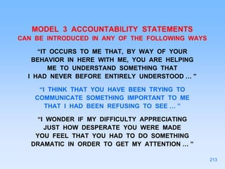 MODEL 3 ACCOUNTABILITY STATEMENTS
CAN BE INTRODUCED IN ANY OF THE FOLLOWING WAYS
“IT OCCURS TO ME THAT, BY WAY OF YOUR
BEHAVIOR IN HERE WITH ME, YOU ARE HELPING
ME TO UNDERSTAND SOMETHING THAT
I HAD NEVER BEFORE ENTIRELY UNDERSTOOD … ”
“I THINK THAT YOU HAVE BEEN TRYING TO
COMMUNICATE SOMETHING IMPORTANT TO ME
THAT I HAD BEEN REFUSING TO SEE … ”
“I WONDER IF MY DIFFICULTY APPRECIATING
JUST HOW DESPERATE YOU WERE MADE
YOU FEEL THAT YOU HAD TO DO SOMETHING
DRAMATIC IN ORDER TO GET MY ATTENTION … ”
213
 