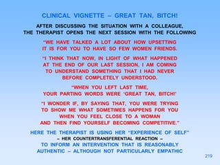 CLINICAL VIGNETTE – GREAT TAN, BITCH!
AFTER DISCUSSING THE SITUATION WITH A COLLEAGUE,
THE THERAPIST OPENS THE NEXT SESSION WITH THE FOLLOWING
“WE HAVE TALKED A LOT ABOUT HOW UPSETTING
IT IS FOR YOU TO HAVE SO FEW WOMEN FRIENDS.
“I THINK THAT NOW, IN LIGHT OF WHAT HAPPENED
AT THE END OF OUR LAST SESSION, I AM COMING
TO UNDERSTAND SOMETHING THAT I HAD NEVER
BEFORE COMPLETELY UNDERSTOOD.
“WHEN YOU LEFT LAST TIME,
YOUR PARTING WORDS WERE ‘GREAT TAN, BITCH!’
“I WONDER IF, BY SAYING THAT, YOU WERE TRYING
TO SHOW ME WHAT SOMETIMES HAPPENS FOR YOU
WHEN YOU FEEL CLOSE TO A WOMAN
AND THEN FIND YOURSELF BECOMING COMPETITIVE.”
HERE THE THERAPIST IS USING HER “EXPERIENCE OF SELF”
– HER COUNTERTRANSFERENTIAL REACTION –
TO INFORM AN INTERVENTION THAT IS REASONABLY
AUTHENTIC – ALTHOUGH NOT PARTICULARLY EMPATHIC
219
 