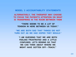 MODEL 3 ACCOUNTABILITY STATEMENTS
ALTERNATIVELY, THE THERAPIST MAY CHOOSE
TO FOCUS THE PATIENT’S ATTENTION ON WHAT
IS TRANSPIRING IN THE ROOM BETWEEN THEM
“THERE SEEMS TO BE A LOT OF
TENSION IN HERE BETWEEN US TODAY.”
“WE ARE BOTH SAD THAT THINGS DID NOT
TURN OUT AS WE HAD HOPED THEY WOULD.”
“I AM GUESSING THAT WE ARE BOTH
FEELING FRUSTRATED AND A LITTLE
CONFUSED. LET’S REWIND SO THAT
WE CAN THINK ABOUT WHERE WE
MIGHT HAVE GOTTEN OFF – TRACK.”
224
 