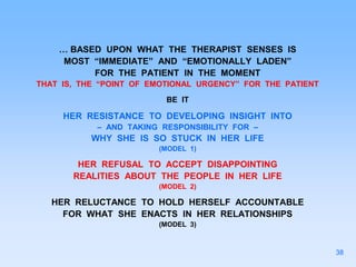 … BASED UPON WHAT THE THERAPIST SENSES IS
MOST “IMMEDIATE” AND “EMOTIONALLY LADEN”
FOR THE PATIENT IN THE MOMENT
THAT IS, THE “POINT OF EMOTIONAL URGENCY” FOR THE PATIENT
BE IT
HER RESISTANCE TO DEVELOPING INSIGHT INTO
– AND TAKING RESPONSIBILITY FOR –
WHY SHE IS SO STUCK IN HER LIFE
(MODEL 1)
HER REFUSAL TO ACCEPT DISAPPOINTING
REALITIES ABOUT THE PEOPLE IN HER LIFE
(MODEL 2)
HER RELUCTANCE TO HOLD HERSELF ACCOUNTABLE
FOR WHAT SHE ENACTS IN HER RELATIONSHIPS
(MODEL 3)
38
 