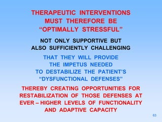 THERAPEUTIC INTERVENTIONS
MUST THEREFORE BE
“OPTIMALLY STRESSFUL”
NOT ONLY SUPPORTIVE BUT
ALSO SUFFICIENTLY CHALLENGING
THAT THEY WILL PROVIDE
THE IMPETUS NEEDED
TO DESTABILIZE THE PATIENT’S
“DYSFUNCTIONAL DEFENSES”
THEREBY CREATING OPPORTUNITIES FOR
RESTABILIZATION OF THOSE DEFENSES AT
EVER – HIGHER LEVELS OF FUNCTIONALITY
AND ADAPTIVE CAPACITY
63
 